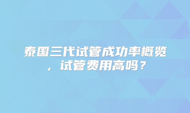 泰国三代试管成功率概览,试管费用高吗?