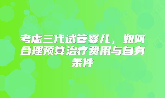 考虑三代试管婴儿,如何合理预算治疗费用与自身条件