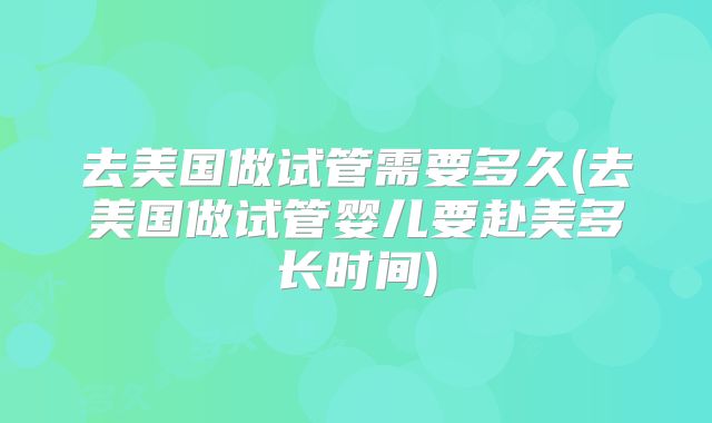 去美国做试管需要多久(去美国做试管婴儿要赴美多长时间)