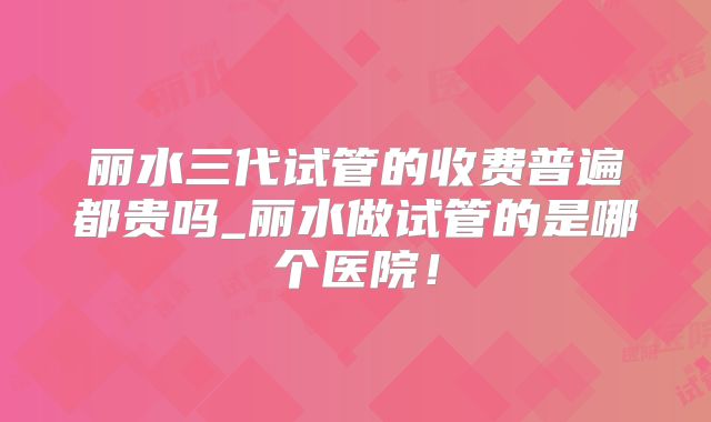 丽水三代试管的收费普遍都贵吗_丽水做试管的是哪个医院！