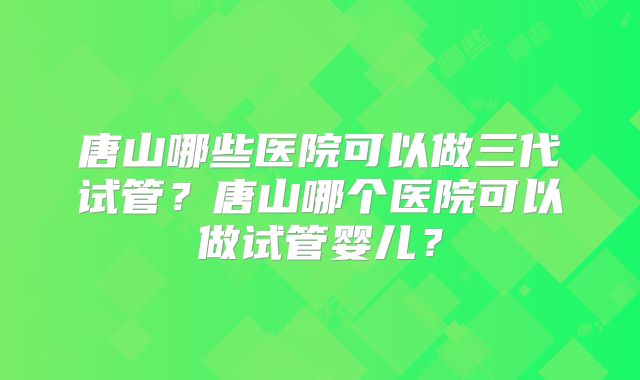 唐山哪些医院可以做三代试管？唐山哪个医院可以做试管婴儿？