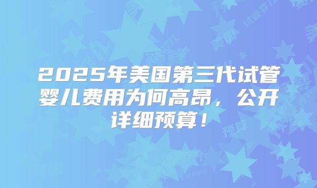 2025年美国第三代试管婴儿费用为何高昂，公开详细预算！