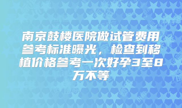 南京鼓楼医院做试管费用参考标准曝光，检查到移植价格参考一次好孕3至8万不等