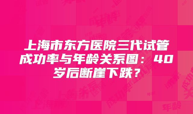 上海市东方医院三代试管成功率与年龄关系图：40岁后断崖下跌？
