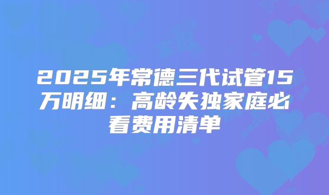 2025年常德三代试管15万明细：高龄失独家庭必看费用清单