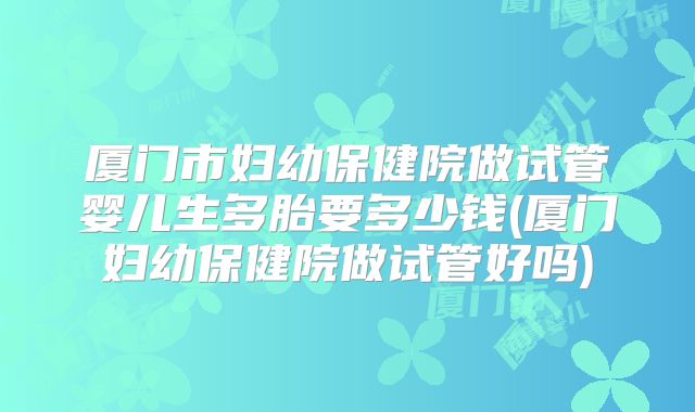 厦门市妇幼保健院做试管婴儿生多胎要多少钱(厦门妇幼保健院做试管好吗)