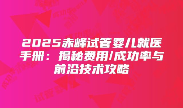 2025赤峰试管婴儿就医手册:揭秘费用/成功率与前沿技术攻略