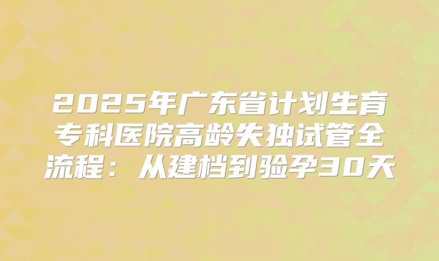 2025年广东省计划生育专科医院高龄失独试管全流程：从建档到验孕30天