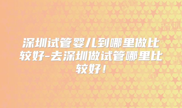 深圳试管婴儿到哪里做比较好-去深圳做试管哪里比较好！