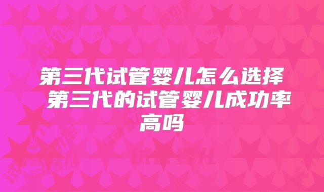 第三代试管婴儿怎么选择 第三代的试管婴儿成功率高吗