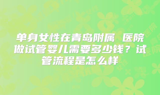 单身女性在青岛附属 医院做试管婴儿需要多少钱？试管流程是怎么样