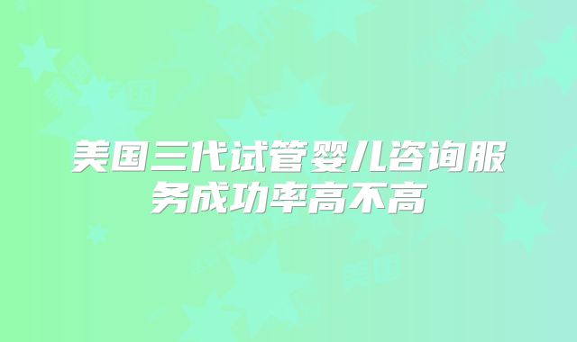 美国三代试管婴儿咨询服务成功率高不高