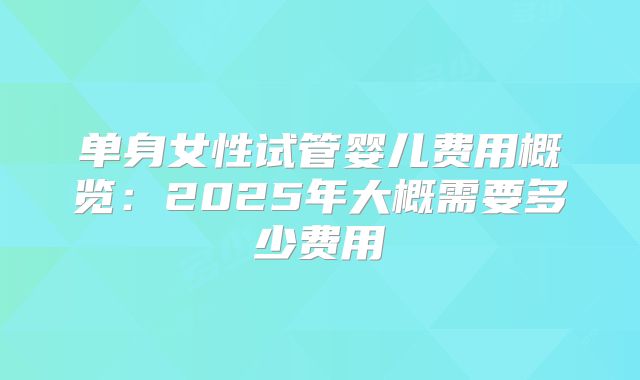 单身女性试管婴儿费用概览:2025年大概需要多少费用