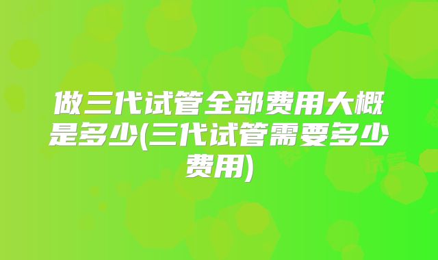 做三代试管全部费用大概是多少(三代试管需要多少费用)