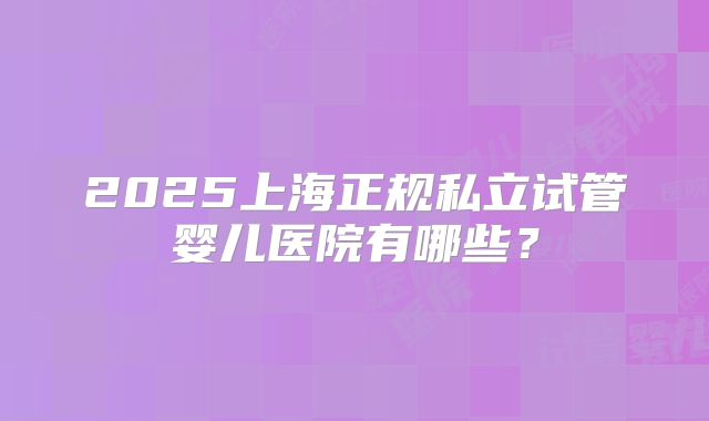 2025上海正规私立试管婴儿医院有哪些？