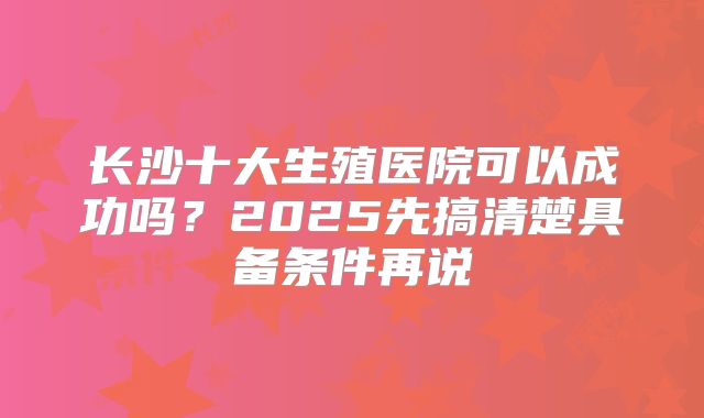 长沙十大生殖医院可以成功吗？2025先搞清楚具备条件再说