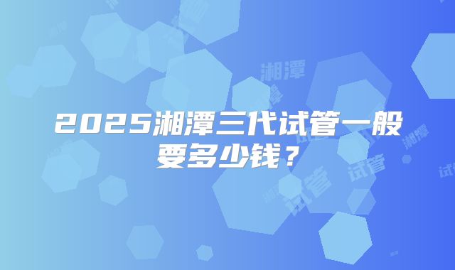 2025湘潭三代试管一般要多少钱？