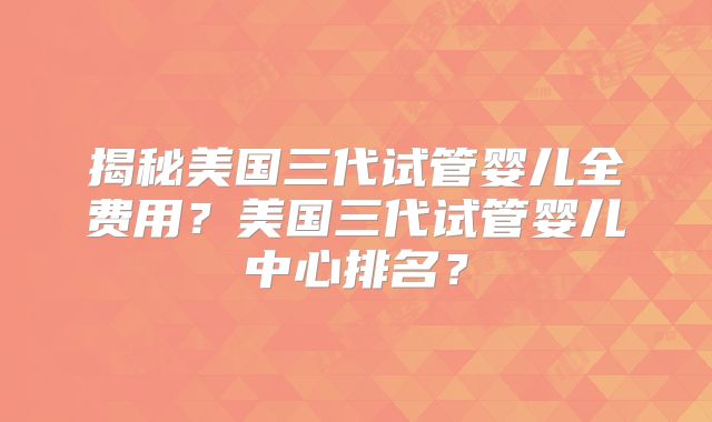 揭秘美国三代试管婴儿全费用？美国三代试管婴儿中心排名？