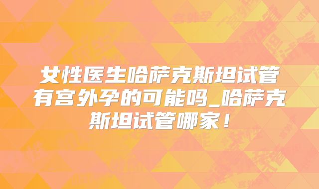 女性医生哈萨克斯坦试管有宫外孕的可能吗_哈萨克斯坦试管哪家！