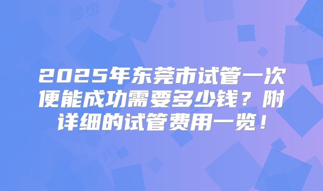 2025年东莞市试管一次便能成功需要多少钱？附详细的试管费用一览！