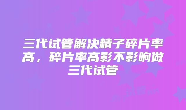 三代试管解决精子碎片率高，碎片率高影不影响做三代试管