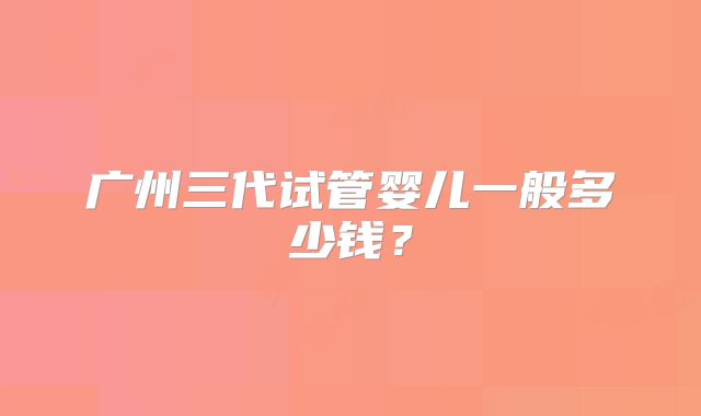 广州三代试管婴儿一般多少钱？