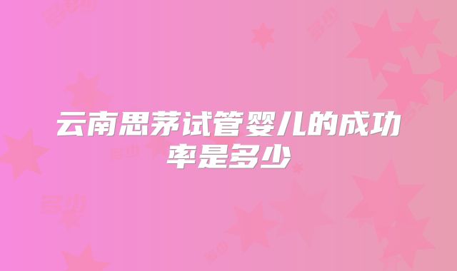 云南思茅试管婴儿的成功率是多少