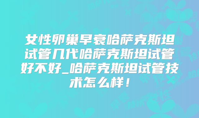 女性卵巢早衰哈萨克斯坦试管几代哈萨克斯坦试管好不好_哈萨克斯坦试管技术怎么样!