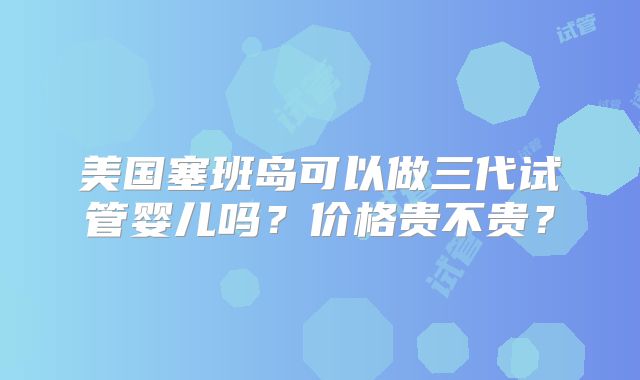 美国塞班岛可以做三代试管婴儿吗?价格贵不贵?