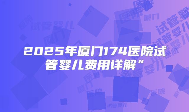 2025年厦门174医院试管婴儿费用详解”