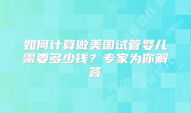 如何计算做美国试管婴儿需要多少钱？专家为你解答