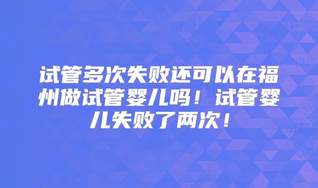 试管多次失败还可以在福州做试管婴儿吗！试管婴儿失败了两次！