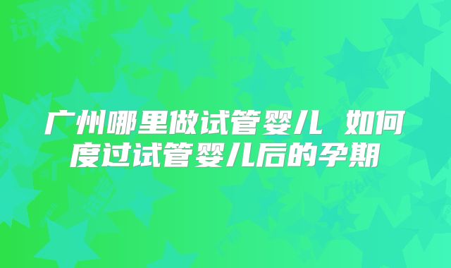广州哪里做试管婴儿 如何度过试管婴儿后的孕期