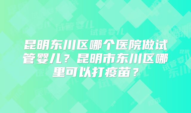 昆明东川区哪个医院做试管婴儿?昆明市东川区哪里可以打疫苗?