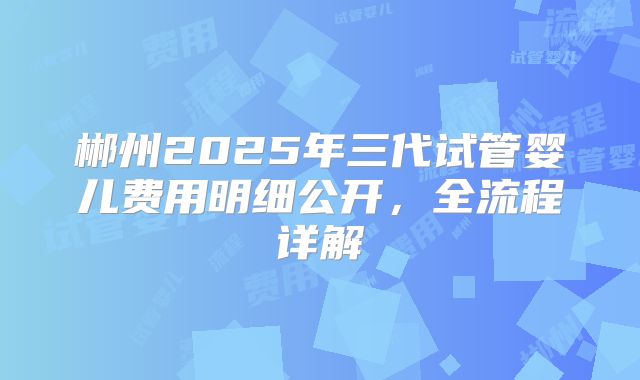 郴州2025年三代试管婴儿费用明细公开，全流程详解