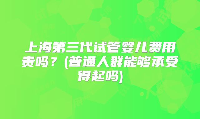 上海第三代试管婴儿费用贵吗？(普通人群能够承受得起吗)