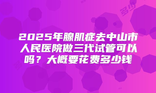 2025年腺肌症去中山市人民医院做三代试管可以吗？大概要花费多少钱