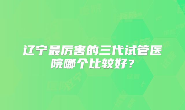 辽宁最厉害的三代试管医院哪个比较好?