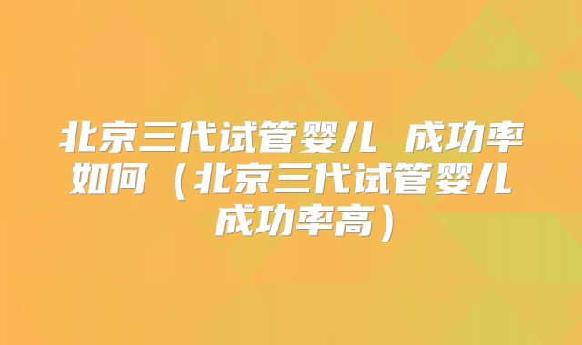 北京三代试管婴儿 成功率如何(北京三代试管婴儿 成功率高)