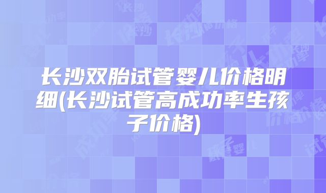 长沙双胎试管婴儿价格明细(长沙试管高成功率生孩子价格)