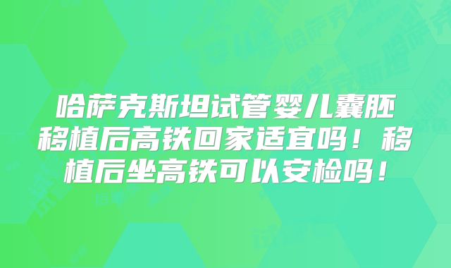 哈萨克斯坦试管婴儿囊胚移植后高铁回家适宜吗！移植后坐高铁可以安检吗！