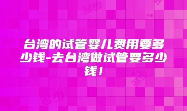 台湾的试管婴儿费用要多少钱-去台湾做试管要多少钱!