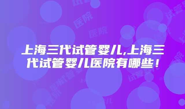 上海三代试管婴儿,上海三代试管婴儿医院有哪些！