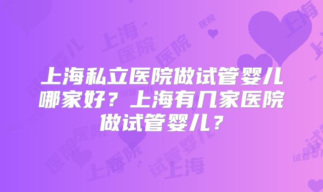上海私立医院做试管婴儿哪家好?上海有几家医院做试管婴儿?