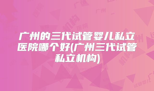 广州的三代试管婴儿私立医院哪个好(广州三代试管私立机构)