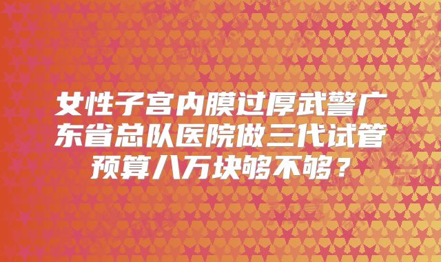 女性子宫内膜过厚武警广东省总队医院做三代试管预算八万块够不够?