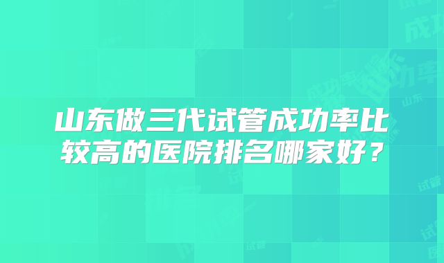 山东做三代试管成功率比较高的医院排名哪家好？