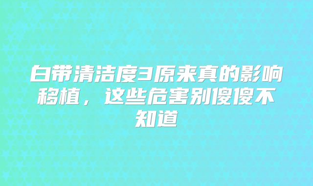 白带清洁度3原来真的影响移植，这些危害别傻傻不知道