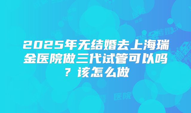 2025年无结婚去上海瑞金医院做三代试管可以吗？该怎么做