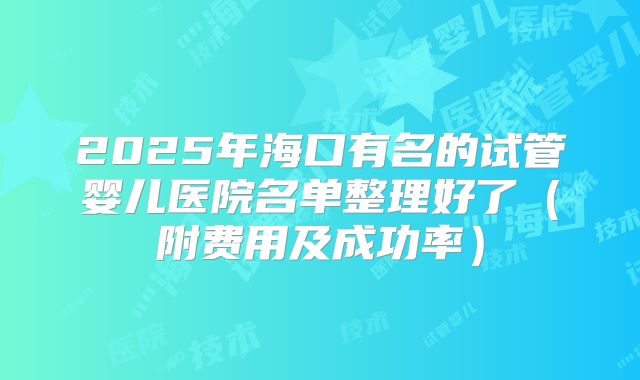 2025年海口有名的试管婴儿医院名单整理好了（附费用及成功率）